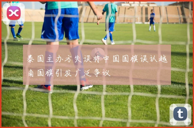 泰国主办方失误将中国国旗误认越南国旗引发广泛争议