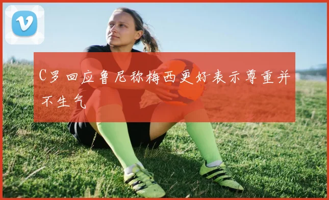 C罗回应鲁尼称梅西更好表示尊重并不生气