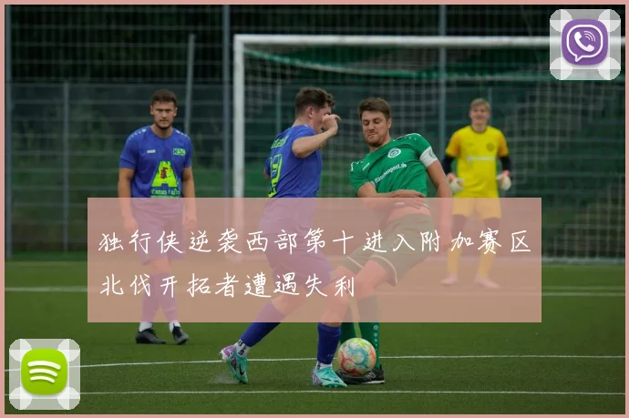 独行侠逆袭西部第十进入附加赛区北伐开拓者遭遇失利