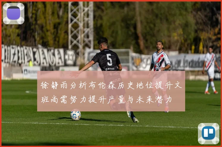 徐静雨分析布伦森历史地位提升文班尚需努力提升产量与未来潜力