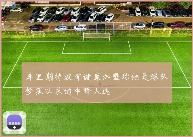 库里期待波津健康加盟称他是球队梦寐以求的中锋人选