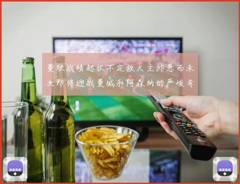 曼联战绩起伏不定救火主帅悬而未决即将迎战曼城和阿森纳的严峻考验