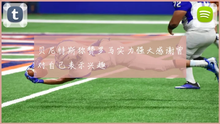 贝尼特斯称赞罗马实力强大感谢曾对自己表示兴趣