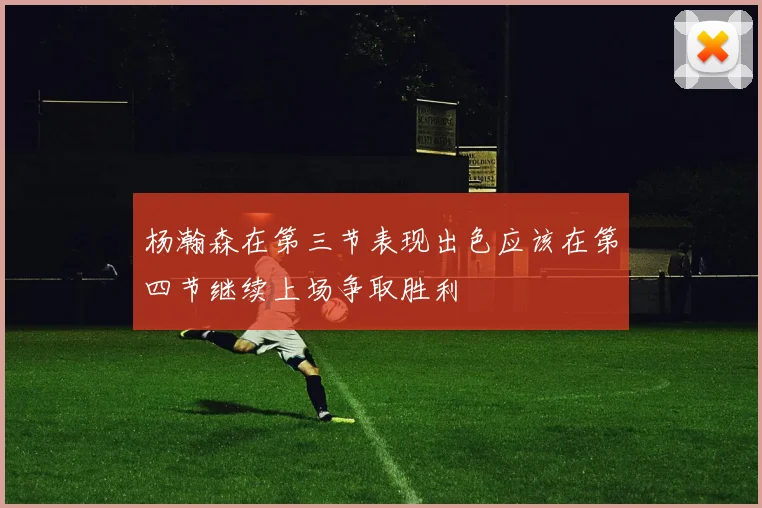杨瀚森在第三节表现出色应该在第四节继续上场争取胜利