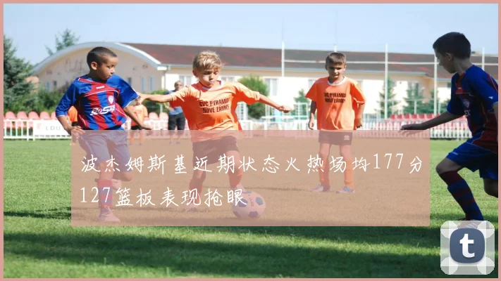 波杰姆斯基近期状态火热场均177分127篮板表现抢眼