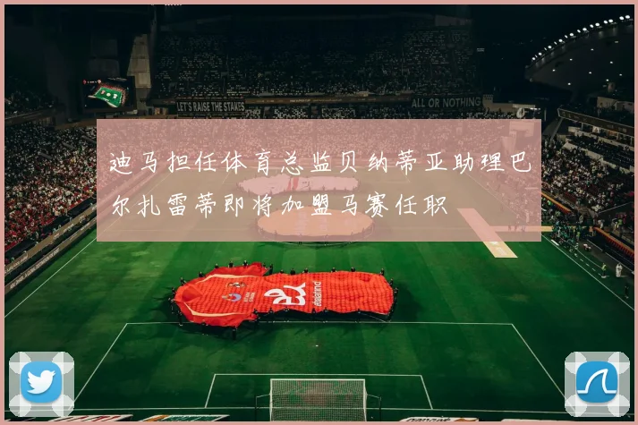 迪马担任体育总监贝纳蒂亚助理巴尔扎雷蒂即将加盟马赛任职