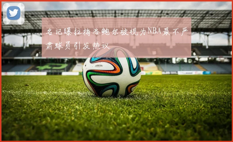 名记曝拉梅洛鲍尔被视为NBA最不严肃球员引发热议