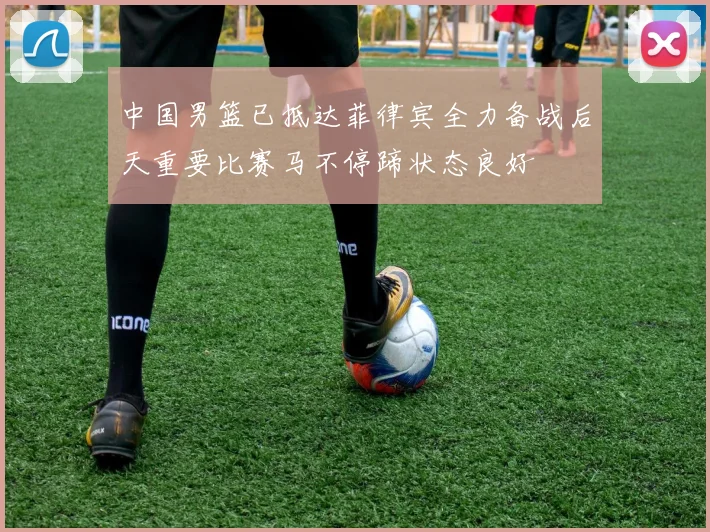 中国男篮已抵达菲律宾全力备战后天重要比赛马不停蹄状态良好