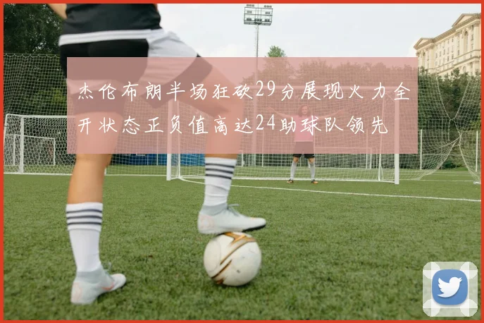 杰伦布朗半场狂砍29分展现火力全开状态正负值高达24助球队领先