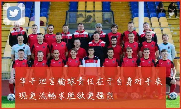 华子坦言输球责任在于自身对手表现更流畅求胜欲更强烈