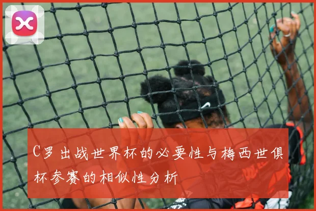 C罗出战世界杯的必要性与梅西世俱杯参赛的相似性分析