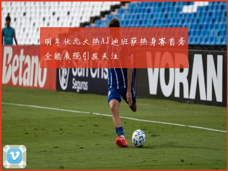 明年状元大热AJ迪班萨热身赛首秀全能表现引发关注