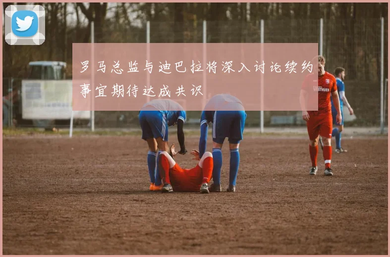 罗马总监与迪巴拉将深入讨论续约事宜期待达成共识