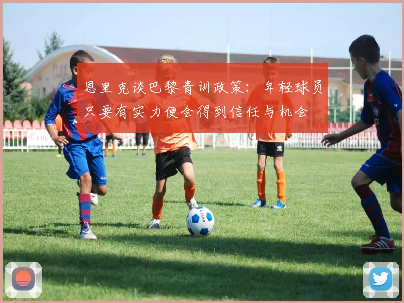恩里克谈巴黎青训政策：年轻球员只要有实力便会得到信任与机会