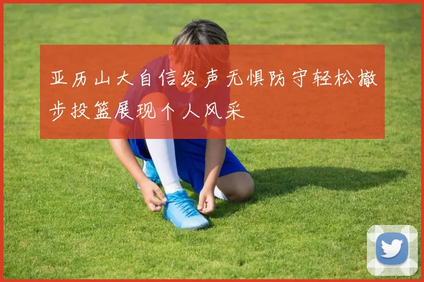 亚历山大自信发声无惧防守轻松撤步投篮展现个人风采