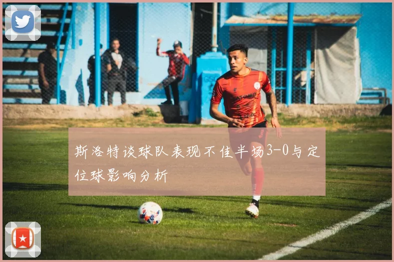 斯洛特谈球队表现不佳半场3-0与定位球影响分析