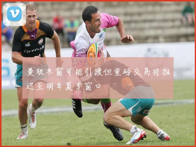 曼联冬窗可能引援但重磅交易将推迟至明年夏季窗口