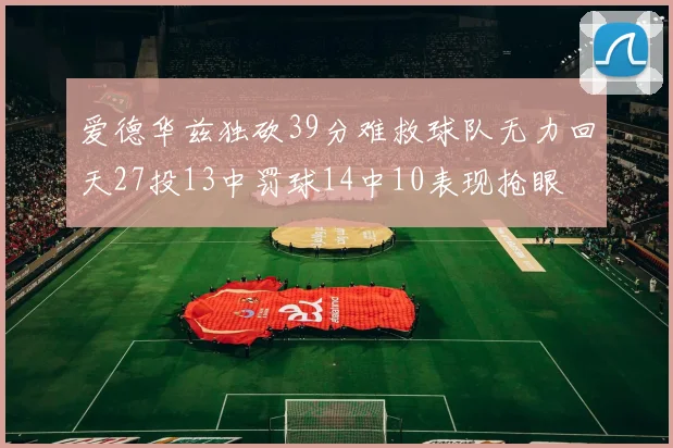爱德华兹独砍39分难救球队无力回天27投13中罚球14中10表现抢眼