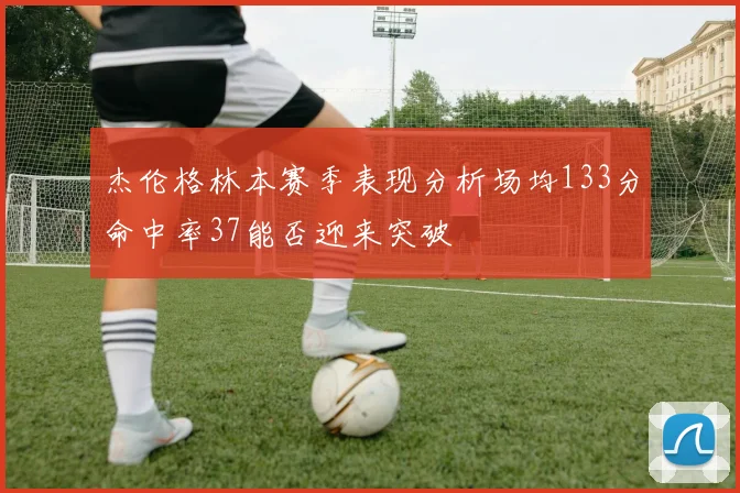 杰伦格林本赛季表现分析场均133分命中率37能否迎来突破