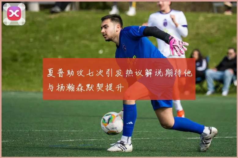 夏普助攻七次引发热议解说期待他与杨瀚森默契提升